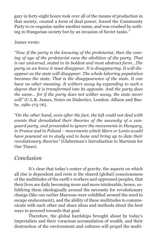 gary in forty-cight hours took over all of the means of production in that society, created a form of dual power, forced the Community Party to re-organize under another name, and was crushed by noth- ing in Hungarian society but by an invasion of Soviet tanks.”  James wrote:  “Now if the party is the knowing of the proletariat, then the com- ing of age of the proletariat cans the abolition of the party. That is our universal, stated in its boldest and most abstract form...The party as we know it must disappear. It is disappearing. It will dis- appear as the state will disappear. The whole laboring population becomes the state. That is the disappearance of the state. It can have no other meaning. It withers away by expanding to such a degree that it is transformed into its opposite. And the party does the same... for if the party does not wither away, the state never will” (C.L.R. James, Notes on Dialectics, London: Allison and Bus- by, 1980 175-76).  “On the other hand, even after the fact, the left could not deal with events that demolished their theories of the necessity of a van- guard party, and proceeded to ignore the movements in Hungary, in France and in Poland ~ movements which Marx or Lenin would have pounced on to study and to hone and bring up to date their revolutionary theories” (Glaberman’s Introduction to Marxism for Our Times).  Conclusion  1It’s clear that today’s center of gravity, the aspects on which all else is dependent and rests is the shared (global) consciousness of the multitudes of the earth’s workers and oppressed peoples, that their lives are daily becoming more and more intolerable, henci lidifying them ideologically around the necessity for revolutionary change (like our earlier Maroons were solidified around the need to escape enslavement), and the ability of these multitudes to commu- nicate with ways to proceed towards that goal.  ‘Therefore, the global hardships brought about by today imperialists and their voracious accumulation of wealth, and their destruction of the environment and cultures will propel the multi-  , so-  